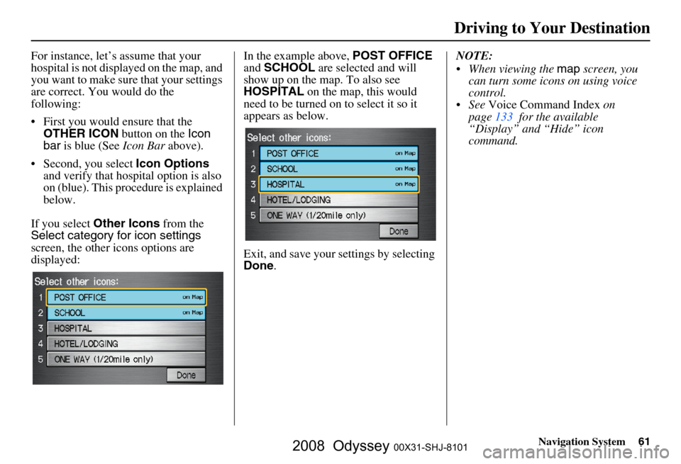 HONDA ODYSSEY 2008 RB1-RB2 / 3.G Navigation Manual
Navigation System61
For instance, let’s assume that your
hospital is not displa yed on the map, and
you want to make sure that your settings
are correct. You would do the
following:
First you HONDA ODYSSEY 2008 RB1-RB2 / 3.G Navigation Manual
Navigation System61
For instance, let’s assume that your
hospital is not displa yed on the map, and
you want to make sure that your settings
are correct. You would do the
following:
First you
