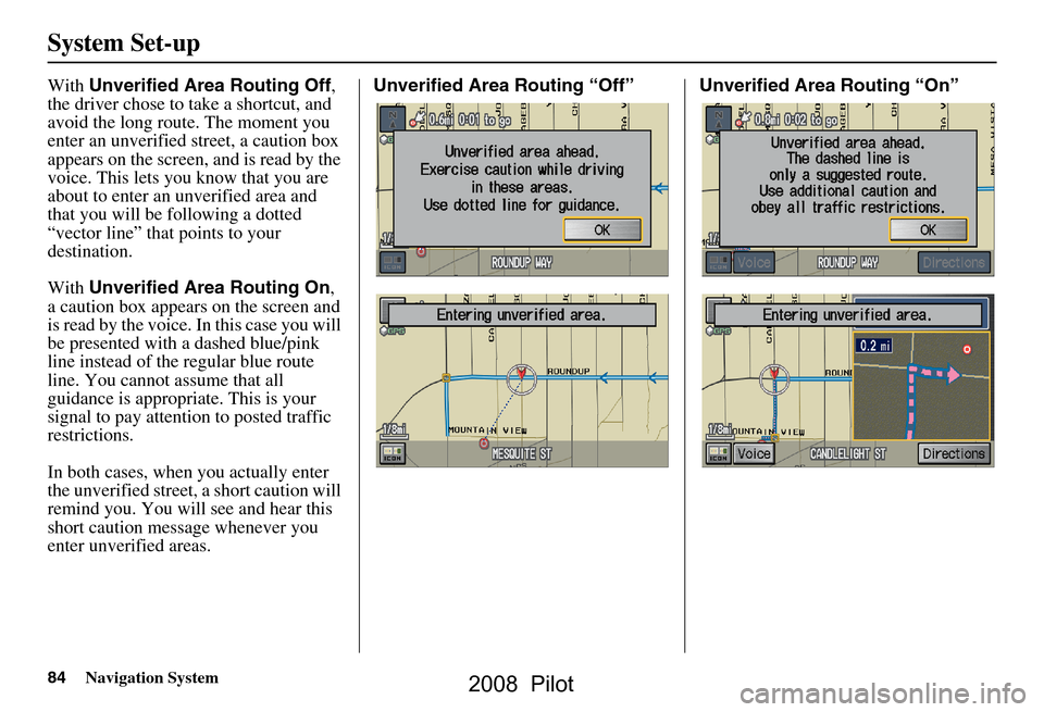 HONDA PILOT 2008 1.G Navigation Manual 84Navigation System
System Set-up
With Unverified Area Routing Off ,
the driver chose to take a shortcut, and
avoid the long route. The moment you
enter an unverified street, a caution box
appear HONDA PILOT 2008 1.G Navigation Manual 84Navigation System
System Set-up
With Unverified Area Routing Off ,
the driver chose to take a shortcut, and
avoid the long route. The moment you
enter an unverified street, a caution box
appear