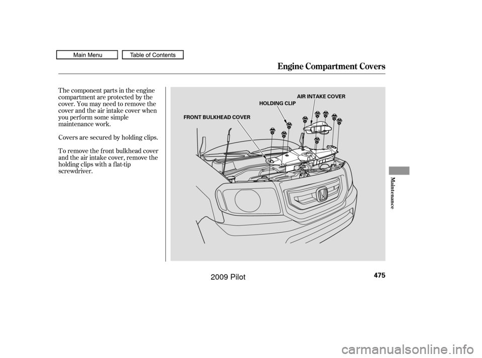 HONDA PILOT 2009 2.G Owners Manual The component parts in the engine
compartment are protected by the
cover. You may need to remove the
cover and the air intake cover when
you perf orm some simple
maintenance work.
To remove the f ront