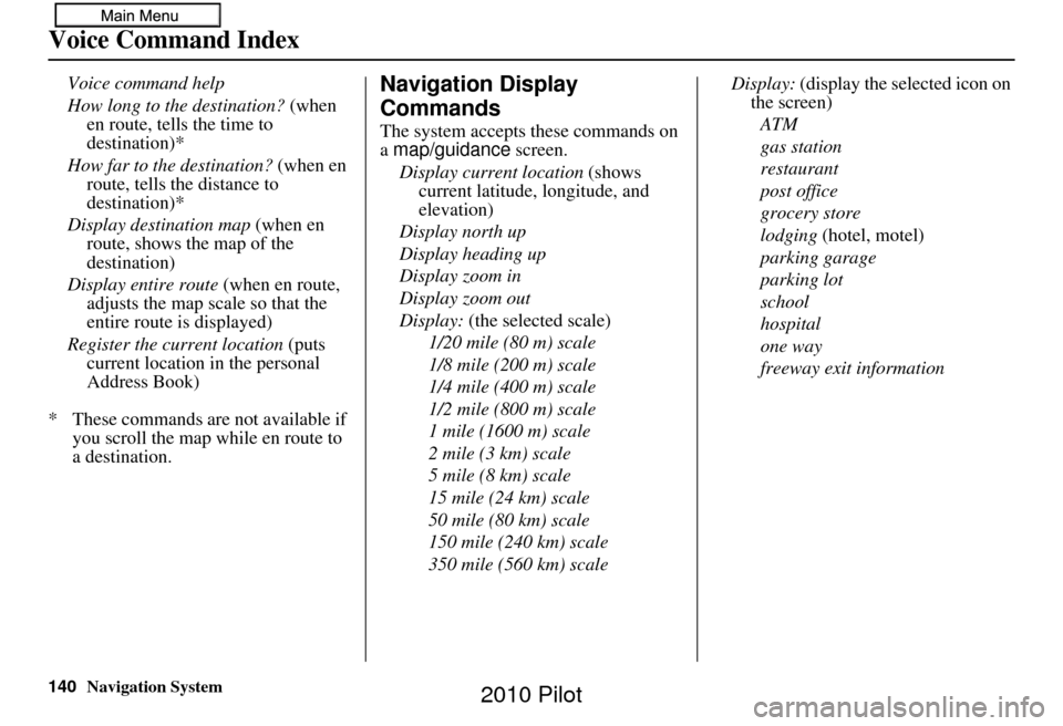 HONDA PILOT 2010 2.G Navigation Manual 140Navigation System
Voice Command Index
Voice command help
How long to the destination? (when en route, tells the time to
destination)*
How far to the destination? (when en
route, tells the dista HONDA PILOT 2010 2.G Navigation Manual 140Navigation System
Voice Command Index
Voice command help
How long to the destination? (when en route, tells the time to
destination)*
How far to the destination? (when en
route, tells the dista