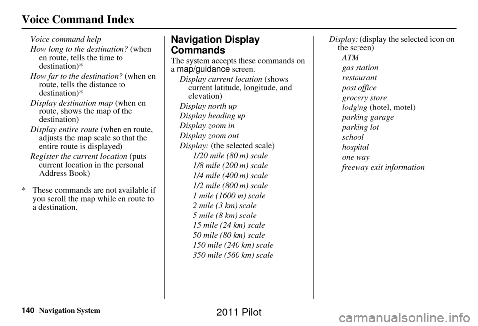 HONDA PILOT 2011 2.G Navigation Manual 140Navigation System
Voice Command Index
Voice command help
How long to the destination? (when en route, tells the time to
destination)*
How far to the destination? (when en
route, tells the dista HONDA PILOT 2011 2.G Navigation Manual 140Navigation System
Voice Command Index
Voice command help
How long to the destination? (when en route, tells the time to
destination)*
How far to the destination? (when en
route, tells the dista