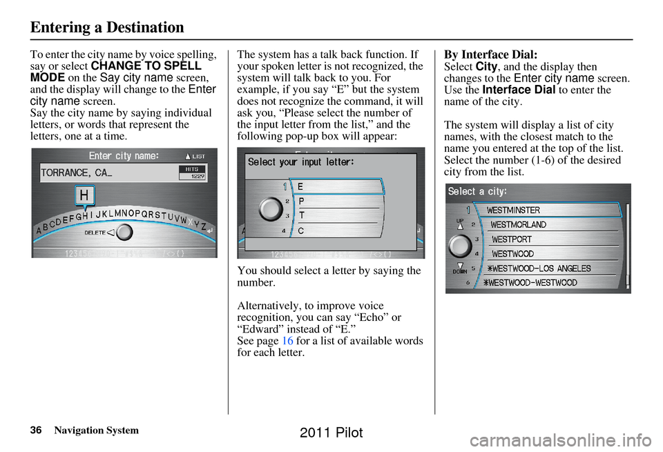 HONDA PILOT 2011 2.G Navigation Manual 36Navigation System
To enter the city name by voice spelling, 
say or select CHANGE TO SPELL 
MODE on the Say city name  screen, 
and the display will change to the  Enter 
city name  screen. 
Say the