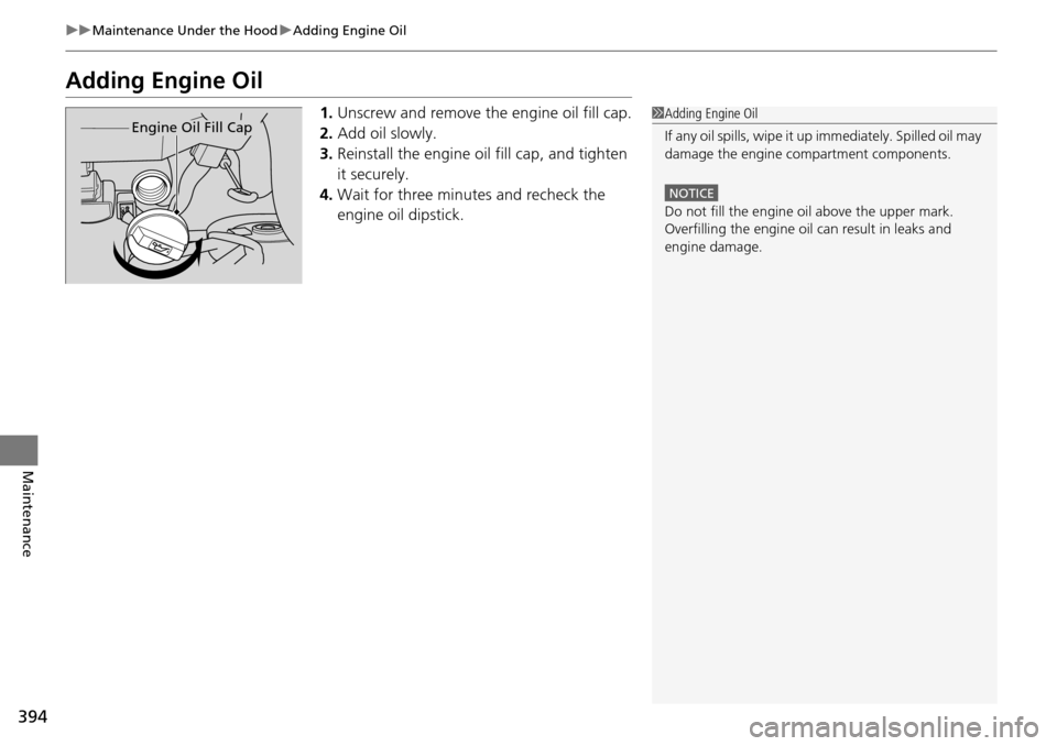 HONDA PILOT 2014 2.G Owners Manual 394
uu Maintenance Under the Hood  u Adding Engine Oil
Maintenance
Adding Engine Oil
1. Unscrew and remove the engine oil fill cap.
2. Ad
d oil slowly.
3.R
einstall the engine oil fill cap, and tighte