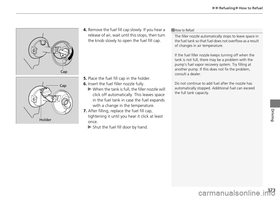 HONDA PILOT 2015 2.G Owners Manual 373
uuRefueling uHow to Refuel
Driving
4. Remove the fuel fill cap slowly. If you hear a 
release of air, wait until  this stops, then turn 
the knob slowly to open the fuel fill cap.
5. Place the fue