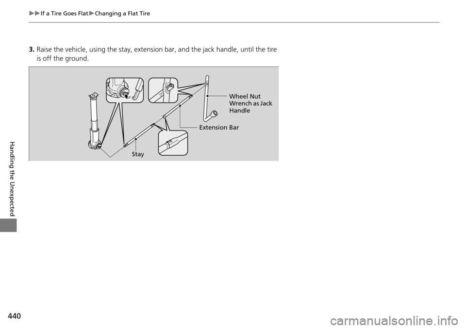 HONDA PILOT 2015 2.G Owners Manual 440
uuIf a Tire Goes Flat uChanging a Flat Tire
Handling the Unexpected
3. Raise the vehicle, using the stay, extension bar, and the jack handle, until the tire 
is off the ground.
Stay Extension BarW