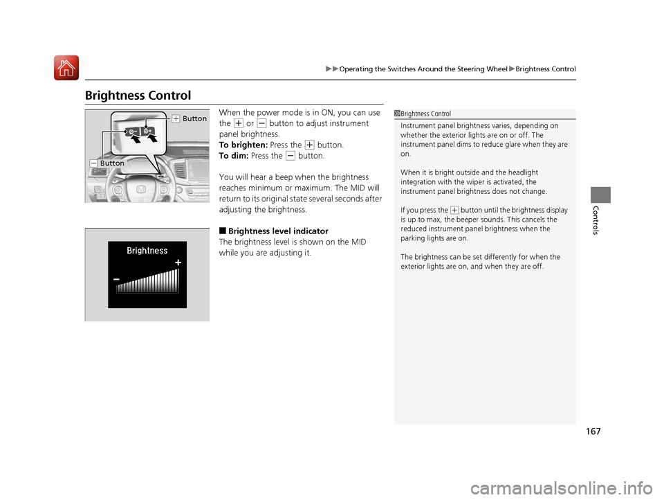 HONDA PILOT 2017 3.G Service Manual 167
uuOperating the Switches Around the Steering Wheel uBrightness Control
Controls
Brightness Control
When the power mode is in ON, you can use 
the 
(+ or (- button to adjust instrument 
panel brigh