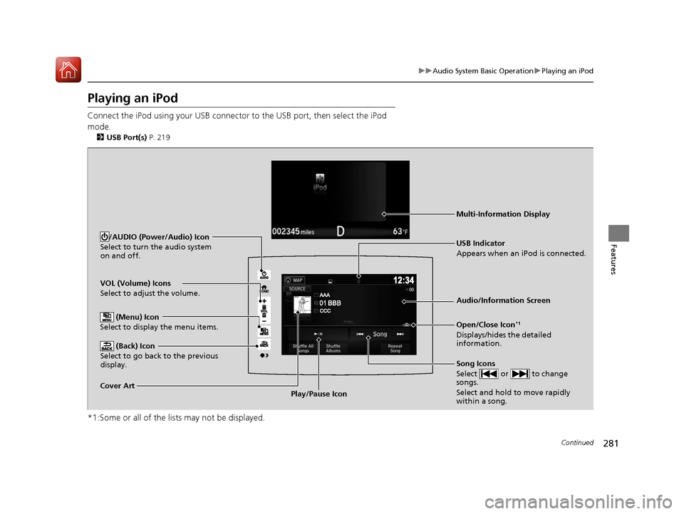 HONDA PILOT 2017 3.G Owners Manual 281
uuAudio System Basic Operation uPlaying an iPod
Continued
Features
Playing an iPod
Connect the iPod using your USB connector to the USB port, then select the iPod
mode.
2 USB Port(s) P. 219
*1:S HONDA PILOT 2017 3.G Owners Manual 281
uuAudio System Basic Operation uPlaying an iPod
Continued
Features
Playing an iPod
Connect the iPod using your USB connector to the USB port, then select the iPod
mode.
2 USB Port(s) P. 219
*1:S