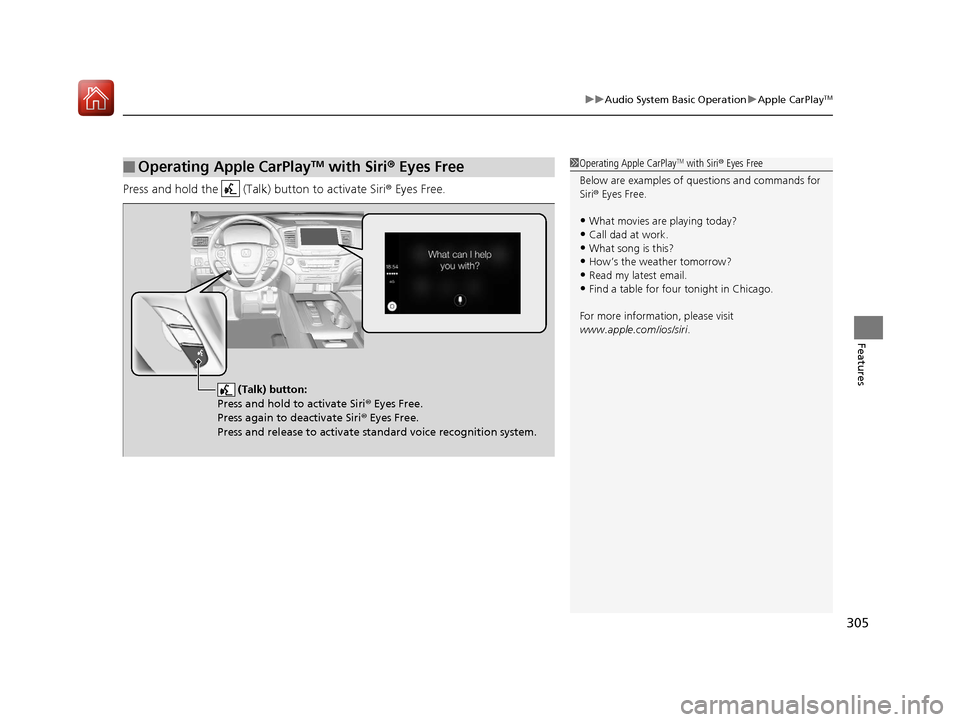 HONDA PILOT 2017 3.G Owners Manual 305
uuAudio System Basic Operation uApple CarPlayTM
Features
Press and hold the   (Talk)  button to activate Siri® Eyes Free.
■Operating Apple CarPlayTM with Siri® Eyes Free1 Operating Apple CarPl