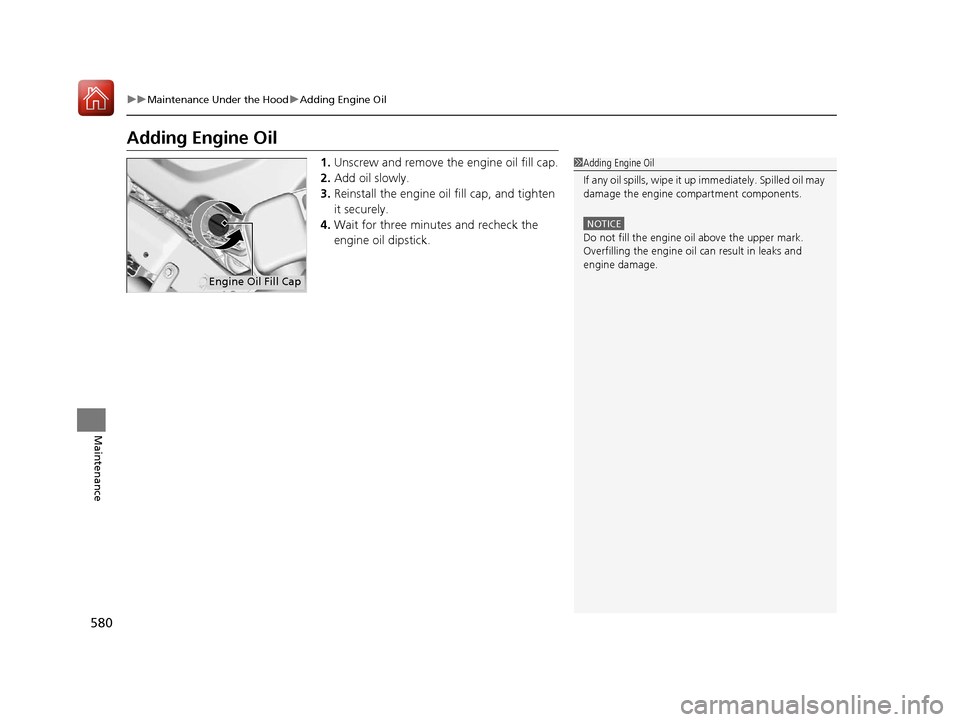 HONDA PILOT 2017 3.G Owners Manual 580
uuMaintenance Under the Hood uAdding Engine Oil
Maintenance
Adding Engine Oil
1. Unscrew and remove the engine oil fill cap.
2. Add oil slowly.
3. Reinstall the engine oil fill cap, and tighten 
i