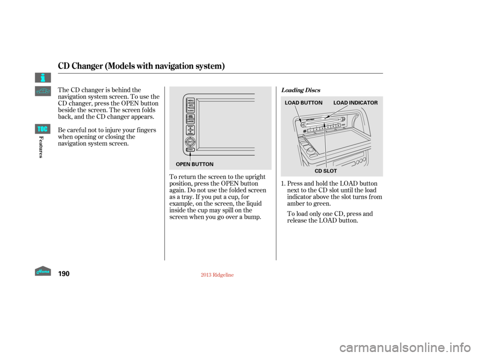HONDA RIDGELINE 2013 1.G Owners Manual The CD changer is behind the
navigation system screen. To use the
CD changer, press the OPEN button
beside the screen. The screen f olds
back, and the CD changer appears.
Be caref ul not to injure you