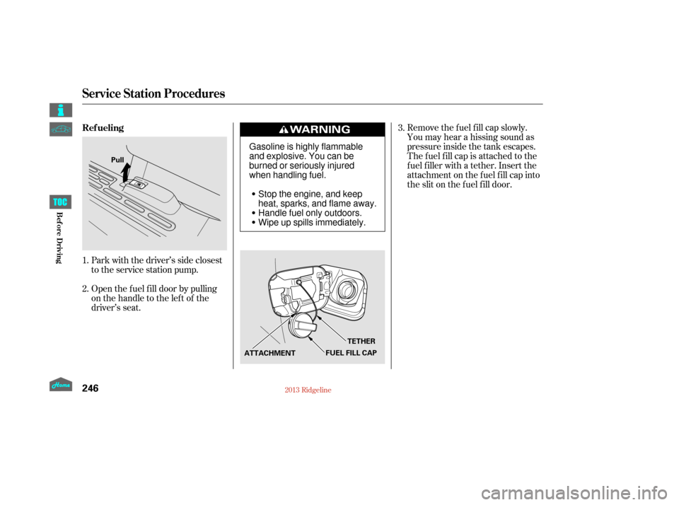HONDA RIDGELINE 2013 1.G Owners Manual Open the f uel f ill door by pulling
onthehandletotheleftof the
driver’s seat. Park with the driver’s side closest
to the service station pump.Remove the f uel f ill cap slowly.
You may hear a his
