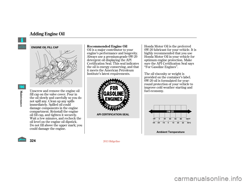 HONDA RIDGELINE 2013 1.G Owners Manual Unscrew and remove the engine oil
fill cap on the valve cover. Pour in
the oil slowly and caref ully so you do
not spill any. Clean up any spills
immediately. Spilled oil could
damage components in th