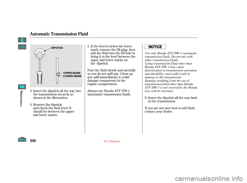 HONDA RIDGELINE 2013 1.G Owners Manual Insert the dipstick all the way back
in the transmission.
If you are not sure how to add f luid,
contact your dealer.
If the level is below the lower
mark, remove the fill plug, then
add the fluid int