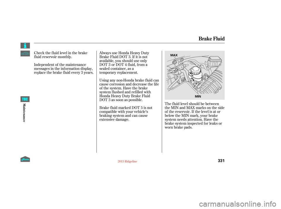 HONDA RIDGELINE 2013 1.G Owners Manual The f luid level should be between
theMINandMAXmarksontheside
of the reservoir. If the level is at or
below the MIN mark, your brake
system needs attention. Have the
brake system inspected f or leaks 