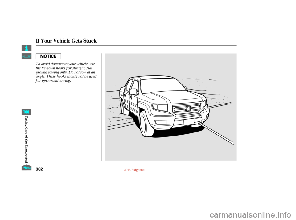 HONDA RIDGELINE 2013 1.G Owners Manual If Your Vehicle Gets Stuck
382
To avoid damage to your vehicle, use
the tie down hooks f or straight, f lat
ground towing only. Do not tow at an
angle. These hooks should not be used
f or open-road to