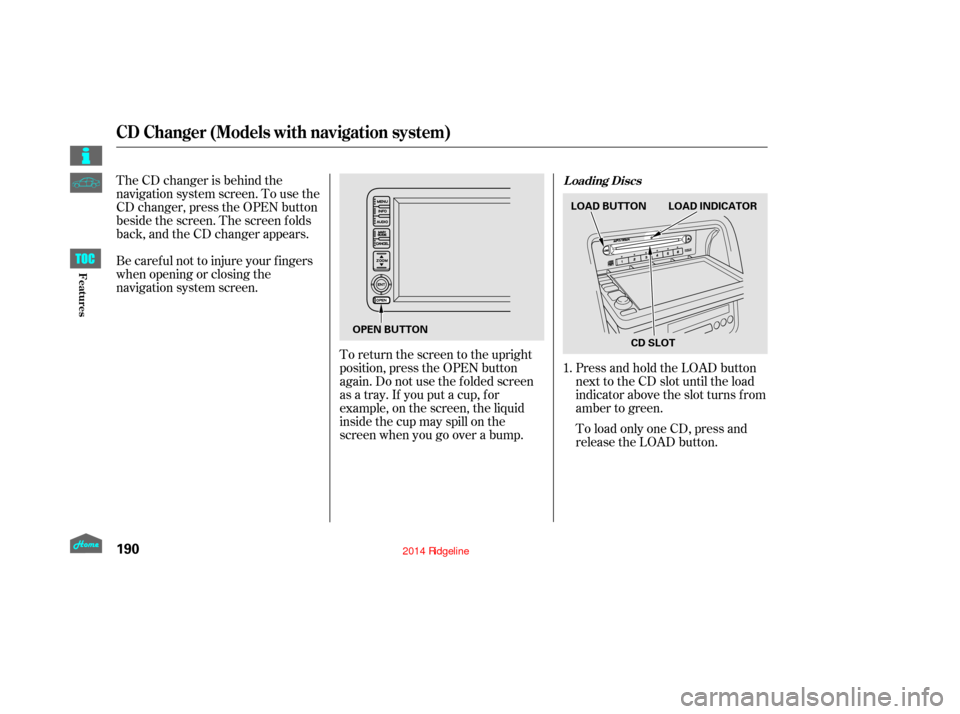 HONDA RIDGELINE 2014 1.G Owners Manual The CD changer is behind the
navigation system screen. To use the
CD changer, press the OPEN button
beside the screen. The screen f olds
back, and the CD changer appears.
Be caref ul not to injure you