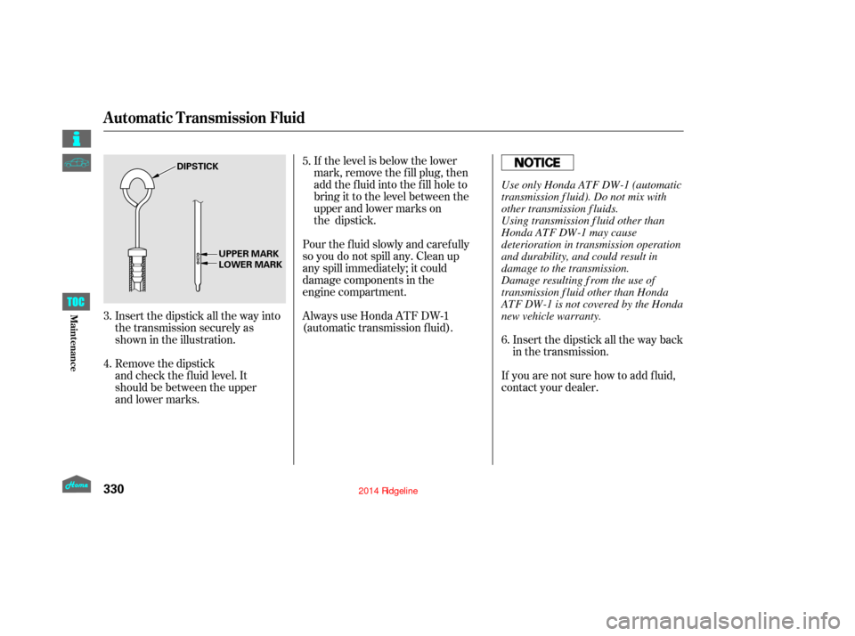 HONDA RIDGELINE 2014 1.G Owners Manual Insert the dipstick all the way back
in the transmission.
If you are not sure how to add f luid,
contact your dealer.
If the level is below the lower
mark, remove the fill plug, then
add the fluid int