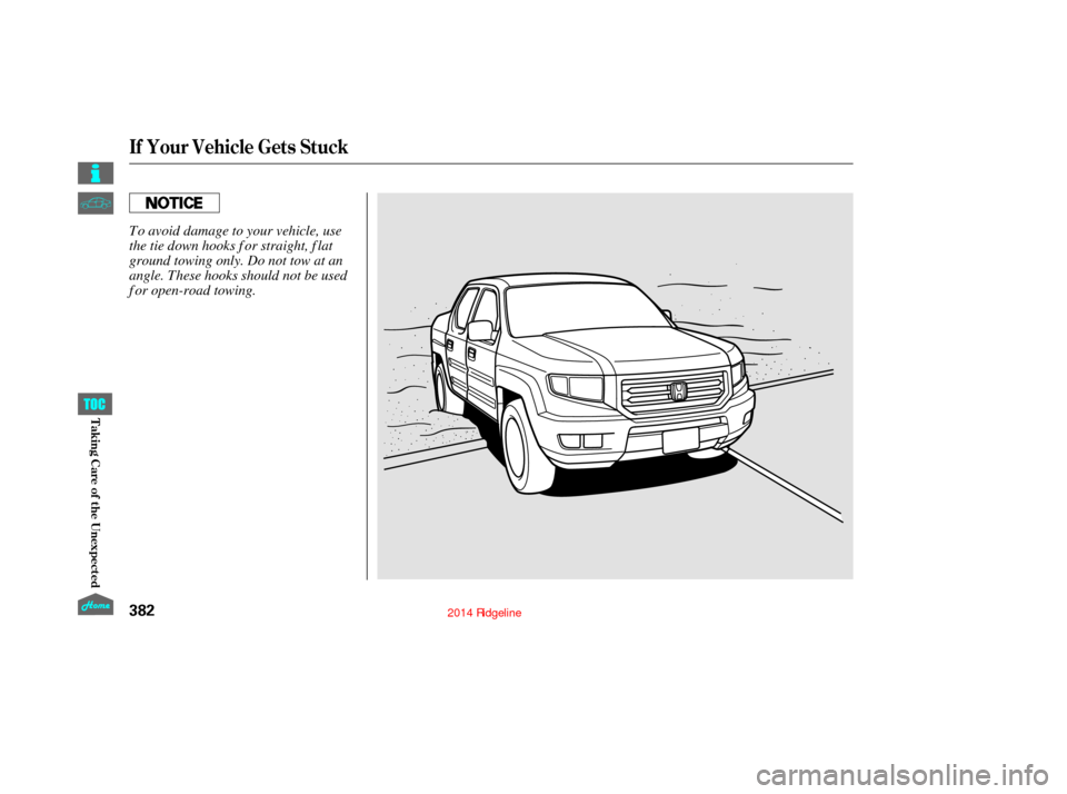 HONDA RIDGELINE 2014 1.G Owners Manual If Your Vehicle Gets Stuck
382
To avoid damage to your vehicle, use
the tie down hooks f or straight, f lat
ground towing only. Do not tow at an
angle. These hooks should not be used
f or open-road to