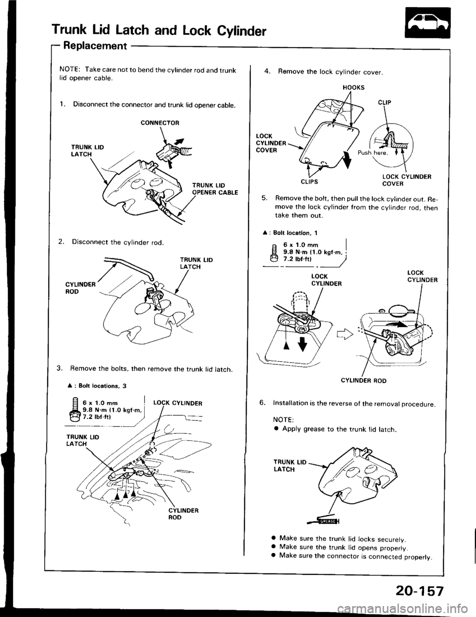 HONDA INTEGRA 1994 4.G Workshop Manual Trunk Lid Latch and Lock Cylinder
Replacement
NOTE: Take care not to bend the cylinder rod and trunklid opener cable.
l. Disconnect the connector and trunk lid opener cable.
CONNECTOR
2. Disconnect th HONDA INTEGRA 1994 4.G Workshop Manual Trunk Lid Latch and Lock Cylinder
Replacement
NOTE: Take care not to bend the cylinder rod and trunklid opener cable.
l. Disconnect the connector and trunk lid opener cable.
CONNECTOR
2. Disconnect th