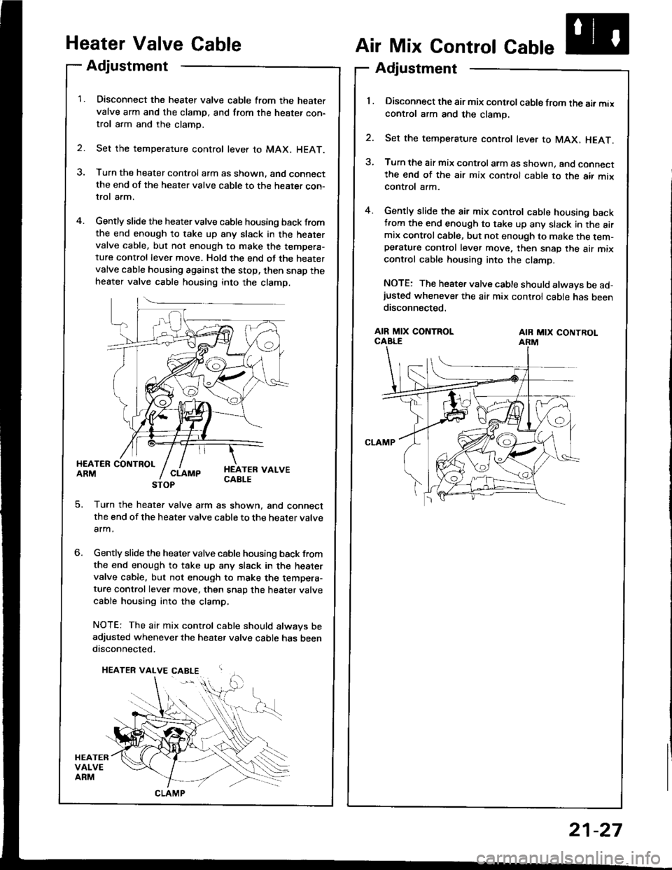 HONDA INTEGRA 1994 4.G Workshop Manual Heater Valve Gable
Adjustment
Disconnect the heater valve cable from the heatervalve arm and the clamp, and from the heater con-trol arm and the clamp.
Set the temperature control lever to MAX. HEAT.
HONDA INTEGRA 1994 4.G Workshop Manual Heater Valve Gable
Adjustment
Disconnect the heater valve cable from the heatervalve arm and the clamp, and from the heater con-trol arm and the clamp.
Set the temperature control lever to MAX. HEAT.