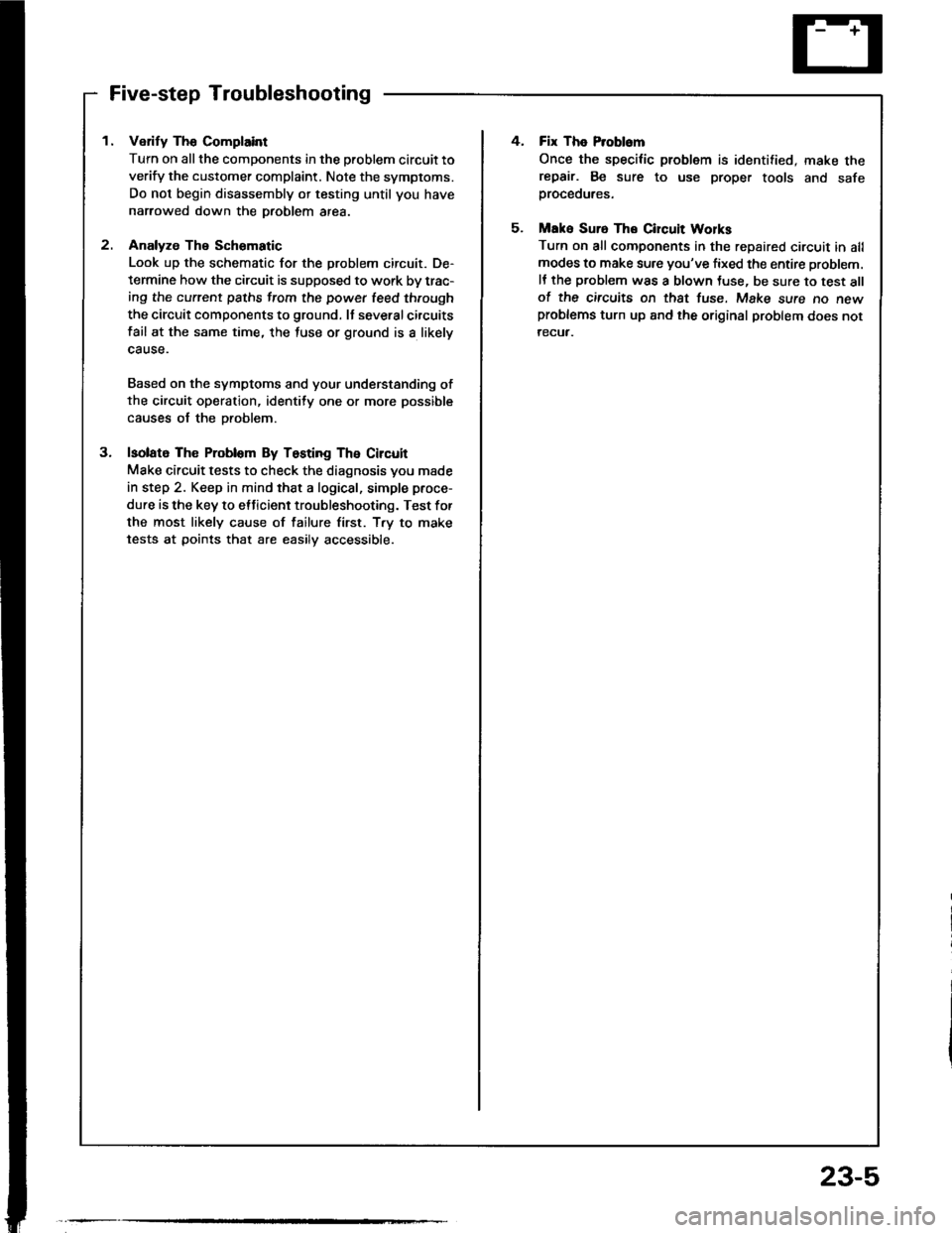 HONDA INTEGRA 1994 4.G User Guide Five-step Troubleshooting
1. Verify The Complaint
Turn on all the components in the problem circuit to
verify the customer complaint. Note the symptoms.
Do not begin disassembly or testing until you h HONDA INTEGRA 1994 4.G User Guide Five-step Troubleshooting
1. Verify The Complaint
Turn on all the components in the problem circuit to
verify the customer complaint. Note the symptoms.
Do not begin disassembly or testing until you h