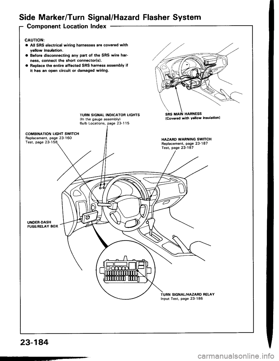 HONDA INTEGRA 1994 4.G Manual PDF Side Marker/TurnSignal/Hazard Flasher System
Component LocationIndex
23-184
GAUTION:
a All SRS electrical wiring harnessos ar6 covered with
yellow insulation.
a Belor€ disconnocting any pan of the S HONDA INTEGRA 1994 4.G Manual PDF Side Marker/TurnSignal/Hazard Flasher System
Component LocationIndex
23-184
GAUTION:
a All SRS electrical wiring harnessos ar6 covered with
yellow insulation.
a Belor€ disconnocting any pan of the S