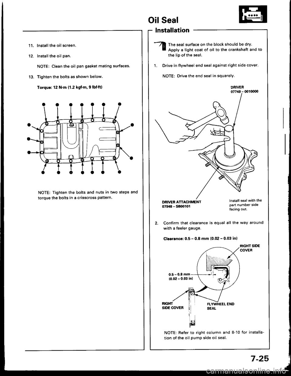 HONDA INTEGRA 1994 4.G Workshop Manual 11.lnstallthe oil screen.
Installthe oil pan.
NOTE: Clean the oil pan gasket mating surfaces.
Tighten the bolts as shown below.
Torque: 12 N.m {1.2 kgf.m, 9 lbfft)
NOTE: Tighten the bolts and nuts in HONDA INTEGRA 1994 4.G Workshop Manual 11.lnstallthe oil screen.
Installthe oil pan.
NOTE: Clean the oil pan gasket mating surfaces.
Tighten the bolts as shown below.
Torque: 12 N.m {1.2 kgf.m, 9 lbfft)
NOTE: Tighten the bolts and nuts in