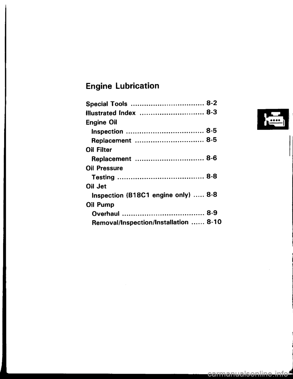 HONDA INTEGRA 1994 4.G Workshop Manual Engine Lubrication
Speciaf Tools ........ ........8-2
lllustrated Index ........ ." 8-3
Engine Oil
Inspection ..........."... 8-5
Replacement ................ " "......... 8-5
Oil Filter
Replacem HONDA INTEGRA 1994 4.G Workshop Manual Engine Lubrication
Speciaf Tools ........ ........8-2
lllustrated Index ........ ." 8-3
Engine Oil
Inspection ..........."... 8-5
Replacement ................ " "......... 8-5
Oil Filter
Replacem