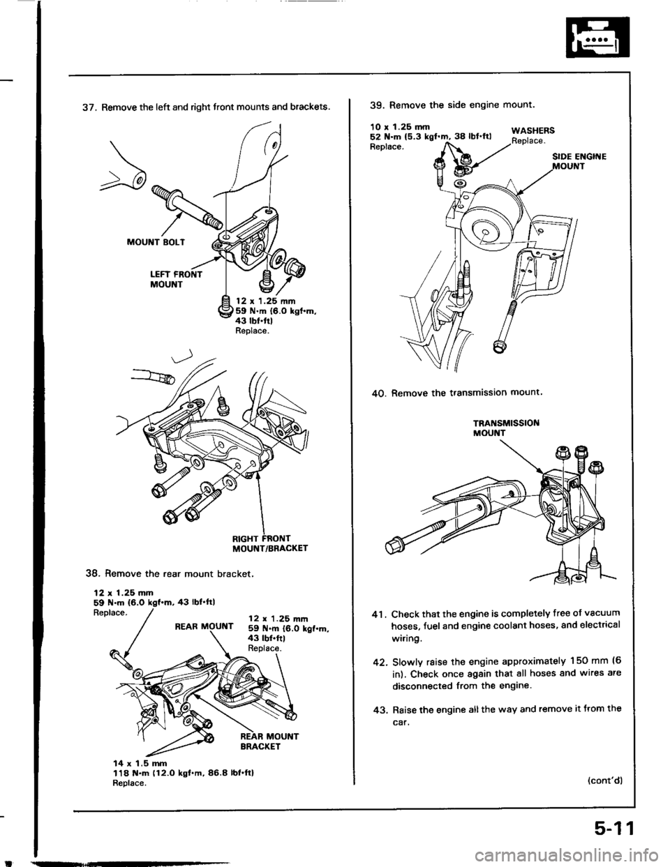 HONDA INTEGRA 1994 4.G Workshop Manual 37, Remove the left and right front mounts and brackets.
MOUNT BOLT
LEFT FRONTMOUNT
12 t 1.25 nn59 N.m {6.0 kgt.m,43 lbf.trlReplace.
38. Remove the rear mount bracket,
12 r 1.25 mm59 N.m (6.0
Replace. HONDA INTEGRA 1994 4.G Workshop Manual 37, Remove the left and right front mounts and brackets.
MOUNT BOLT
LEFT FRONTMOUNT
12 t 1.25 nn59 N.m {6.0 kgt.m,43 lbf.trlReplace.
38. Remove the rear mount bracket,
12 r 1.25 mm59 N.m (6.0
Replace.