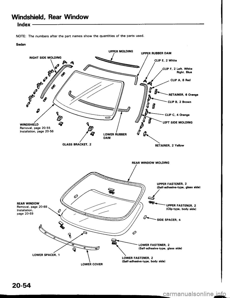 HONDA INTEGRA 1994 4.G Workshop Manual Windshield, Rear Window
lndex
part names show the quantities of the parts used.
RIGHT SIDE MOLDING
WINDSHIELDRemoval, page 20-55Installation, page 20-56
CLIP F, 2 L6ft. WhltoRighl. Bluo
CLIP A, I Rod
HONDA INTEGRA 1994 4.G Workshop Manual Windshield, Rear Window
lndex
part names show the quantities of the parts used.
RIGHT SIDE MOLDING
WINDSHIELDRemoval, page 20-55Installation, page 20-56
CLIP F, 2 L6ft. WhltoRighl. Bluo
CLIP A, I Rod