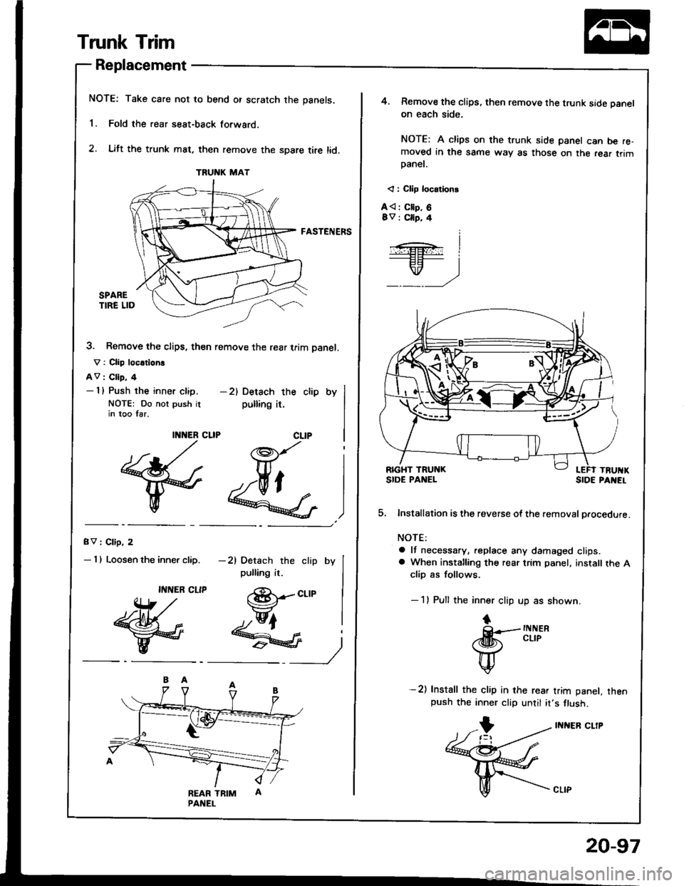 HONDA INTEGRA 1994 4.G Workshop Manual Trunk Trim
Replacement
NOTE: Take care not to bend or scratch the panels.
1. Fold the rear seat-back forwaro.
2. Lift the trunk mat, then remove the spare tire lid.
FASTENERS
3. Remove the clips, the HONDA INTEGRA 1994 4.G Workshop Manual Trunk Trim
Replacement
NOTE: Take care not to bend or scratch the panels.
1. Fold the rear seat-back forwaro.
2. Lift the trunk mat, then remove the spare tire lid.
FASTENERS
3. Remove the clips, the