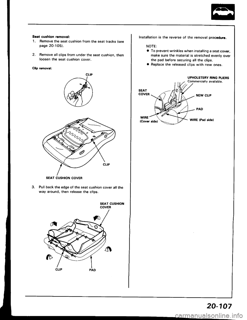 HONDA INTEGRA 1994 4.G Workshop Manual Seat cushion romoval:
1. Remove the seat cushion from the seat tracks (see
page 20-105).
2. Remove all clips from under the seat cushion, then
loosen the seat cushion cover
Cllp romoval:
Pull back the