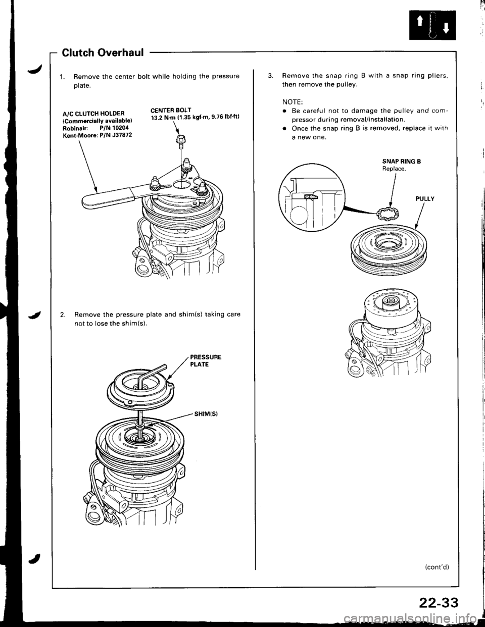 HONDA INTEGRA 1998 4.G Workshop Manual J
Glutch Overhaul
1. Remove the center bolt while holding the pressure
plate,
A/C CLUTCH HOLDER
lCommorcially available)Robinair: P/N 1020,1
Kent-Moor6: P/N J37872
2.
CENTER BOLT13.2 N.m {1.35 kgf m,9 HONDA INTEGRA 1998 4.G Workshop Manual J
Glutch Overhaul
1. Remove the center bolt while holding the pressure
plate,
A/C CLUTCH HOLDER
lCommorcially available)Robinair: P/N 1020,1
Kent-Moor6: P/N J37872
2.
CENTER BOLT13.2 N.m {1.35 kgf m,9