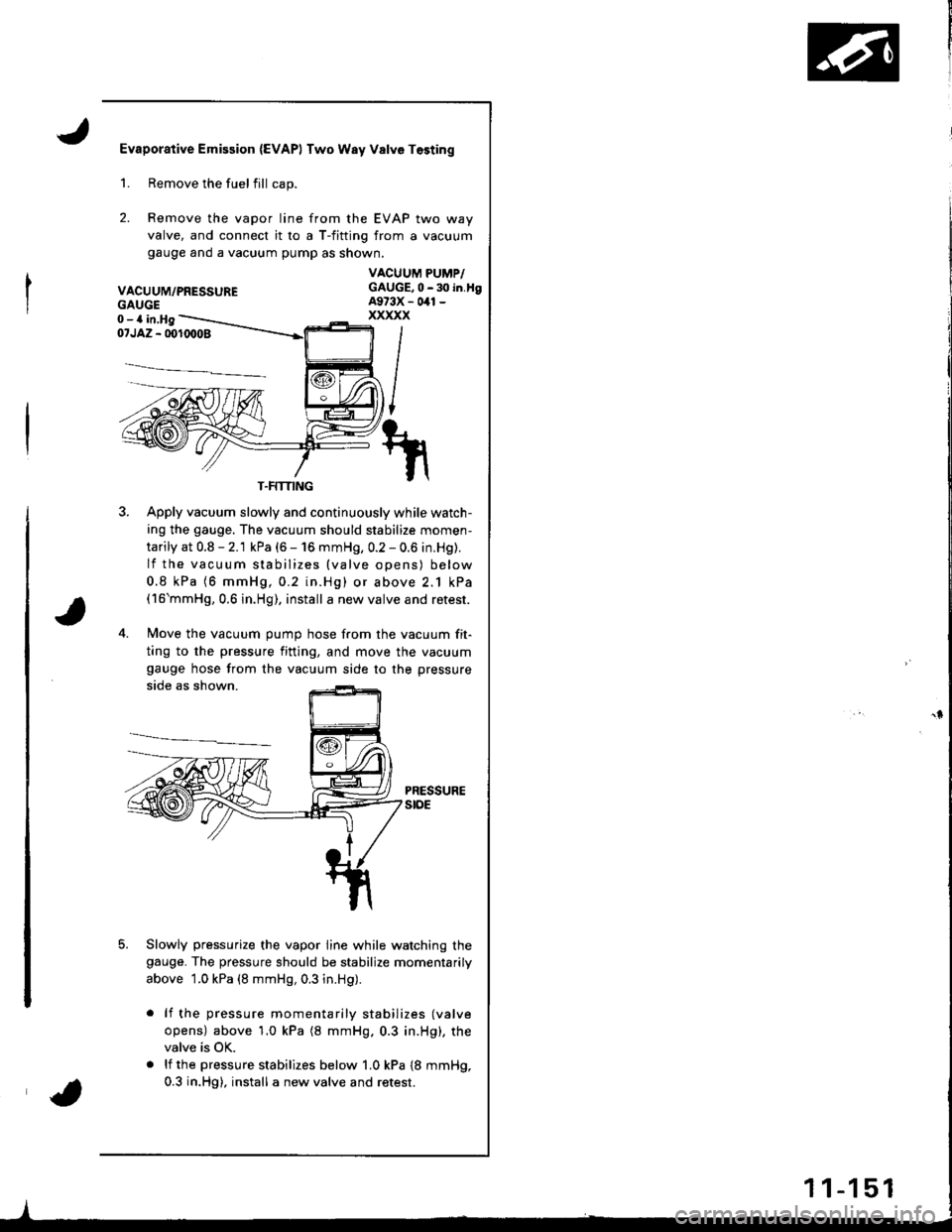 HONDA INTEGRA 1998 4.G Workshop Manual Evaporative Emission {EVAPI Two Way Valve Tosting
2.
Remove the fuelfill cap.
Remove the vapor line from the EVAP two way
valve, and connect it ro a T-fitting from a vacuum
gauge ano a vacuum pump as HONDA INTEGRA 1998 4.G Workshop Manual Evaporative Emission {EVAPI Two Way Valve Tosting
2.
Remove the fuelfill cap.
Remove the vapor line from the EVAP two way
valve, and connect it ro a T-fitting from a vacuum
gauge ano a vacuum pump as