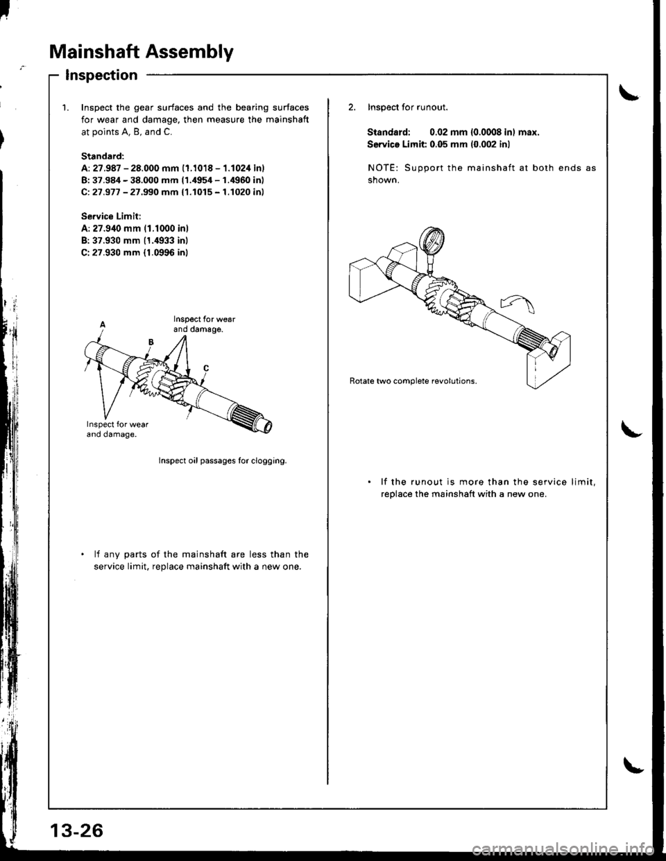 HONDA INTEGRA 1998 4.G Workshop Manual I
Mainshaft Assembly
Inspection
\1.Inspoct the gear surfaces and the bearing surfaces
for wear and damage, then measure the mainshaft
at points A. B, and C.
Standard:
A: 27.987 - 28.000 mm (1.1018 - 1 HONDA INTEGRA 1998 4.G Workshop Manual I
Mainshaft Assembly
Inspection
\1.Inspoct the gear surfaces and the bearing surfaces
for wear and damage, then measure the mainshaft
at points A. B, and C.
Standard:
A: 27.987 - 28.000 mm (1.1018 - 1