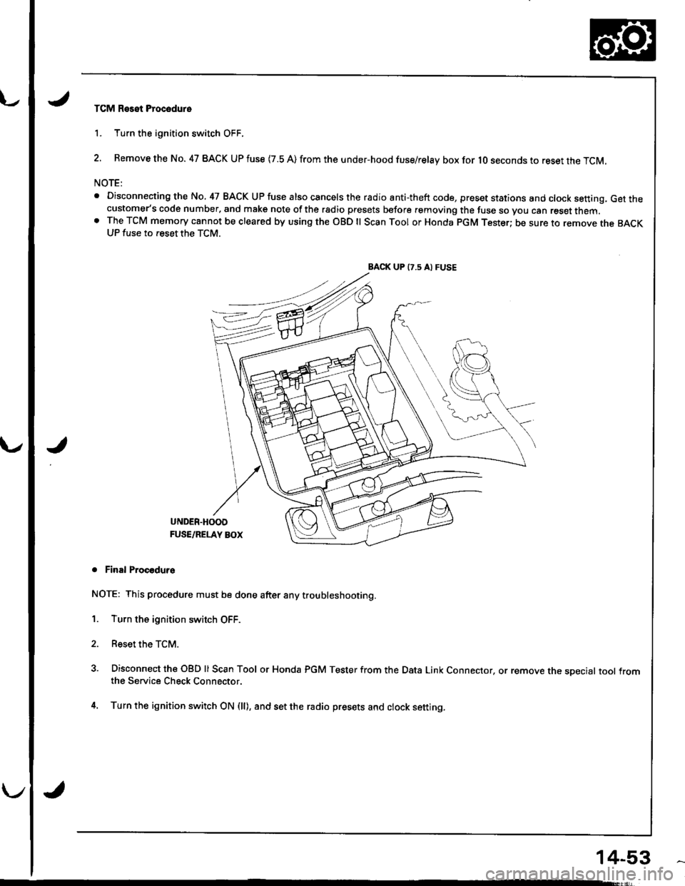 HONDA INTEGRA 1998 4.G User Guide TCM Reset Procodure
1. Turn the ignition switch OFF.
2. Remove the No. 47 BACK UP fuse {7.8 A) from the under-hood fuse/relay box for lO seconds to reset the TCM.
NOTE:
. Disconnecting the No, 47 BACK