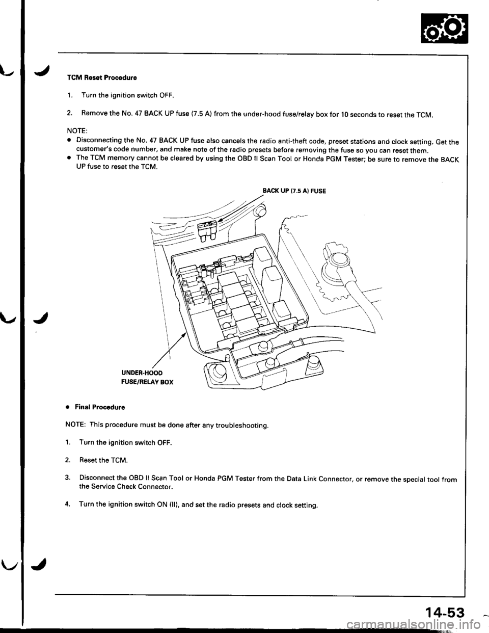 HONDA INTEGRA 1998 4.G Owners Guide TCM Reset Procodure
1. Turn the ignition switch OFF.
2. Remove the No. 47 BACK UP fuse {7.8 A) from the under-hood fuse/relay box for lO seconds to reset the TCM.
NOTE:
. Disconnecting the No, 47 BACK HONDA INTEGRA 1998 4.G Owners Guide TCM Reset Procodure
1. Turn the ignition switch OFF.
2. Remove the No. 47 BACK UP fuse {7.8 A) from the under-hood fuse/relay box for lO seconds to reset the TCM.
NOTE:
. Disconnecting the No, 47 BACK