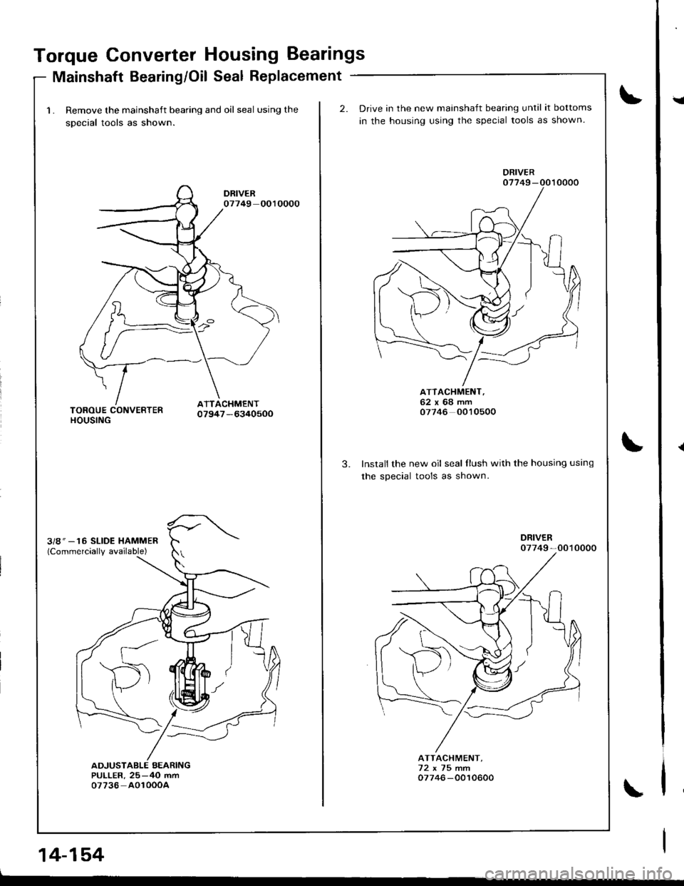 HONDA INTEGRA 1998 4.G Workshop Manual Torque Converter Housing Bearings
Mainshaft Bearing/Oil Seal Replacement
1. Remove the mainshaft bearing and oil seal using the
sDecial tools as shown.
14-154
2.Drive in the new mainshaft bearing unti HONDA INTEGRA 1998 4.G Workshop Manual Torque Converter Housing Bearings
Mainshaft Bearing/Oil Seal Replacement
1. Remove the mainshaft bearing and oil seal using the
sDecial tools as shown.
14-154
2.Drive in the new mainshaft bearing unti