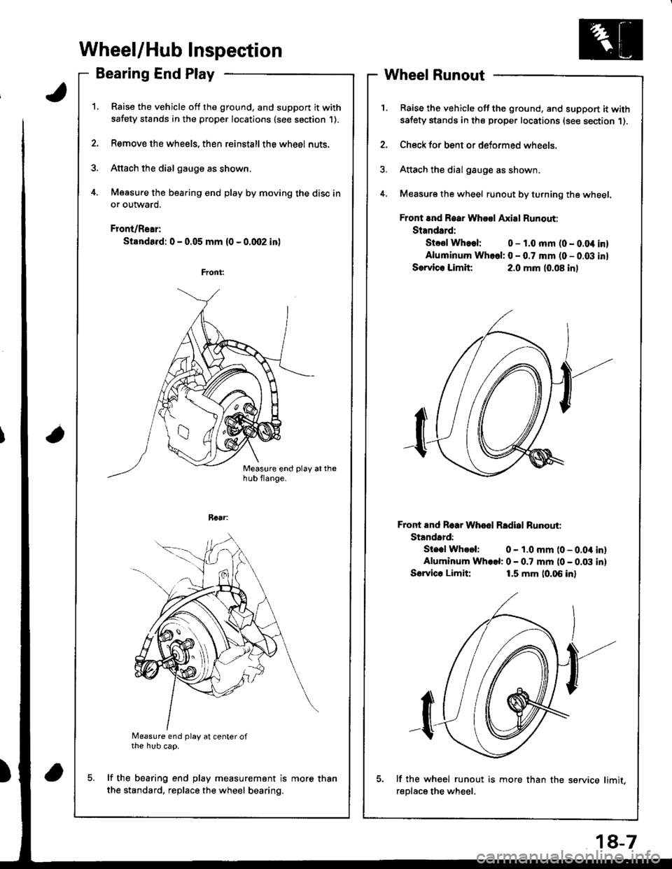 HONDA INTEGRA 1998 4.G Workshop Manual Wheel/Hub Inspection
Bearing End Play
Raise the vehicle off the ground, and support it with
safety stands in the proper locations (see saction 1).
Remove the wheels, then reinstallthe whe6l nuts.
Atta HONDA INTEGRA 1998 4.G Workshop Manual Wheel/Hub Inspection
Bearing End Play
Raise the vehicle off the ground, and support it with
safety stands in the proper locations (see saction 1).
Remove the wheels, then reinstallthe whe6l nuts.
Atta
