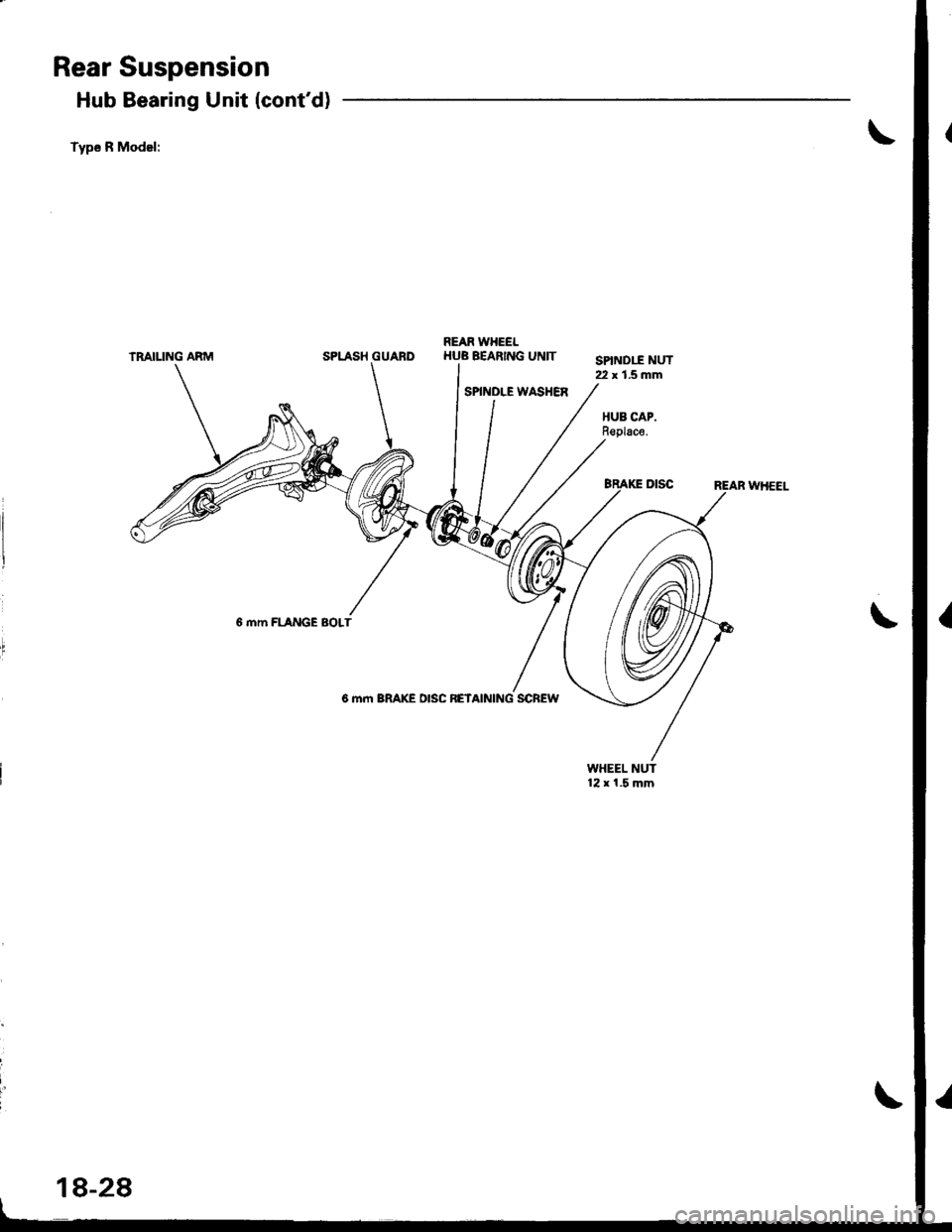 HONDA INTEGRA 1998 4.G Workshop Manual Rear Suspension
Hub Bearing Unit (contd)
Type R Model:
TRAIUNG ARMREAR WHEELSPLASH GUARDHUB BEARING UNIT
SPINDLE WASHER
SPIND1I NUT22 x 1.5 mm
HUB CAP.Replace.
6 mm FLANGE BOLT
6 mm BRAKE DISC RETAIN HONDA INTEGRA 1998 4.G Workshop Manual Rear Suspension
Hub Bearing Unit (contd)
Type R Model:
TRAIUNG ARMREAR WHEELSPLASH GUARDHUB BEARING UNIT
SPINDLE WASHER
SPIND1I NUT22 x 1.5 mm
HUB CAP.Replace.
6 mm FLANGE BOLT
6 mm BRAKE DISC RETAIN
