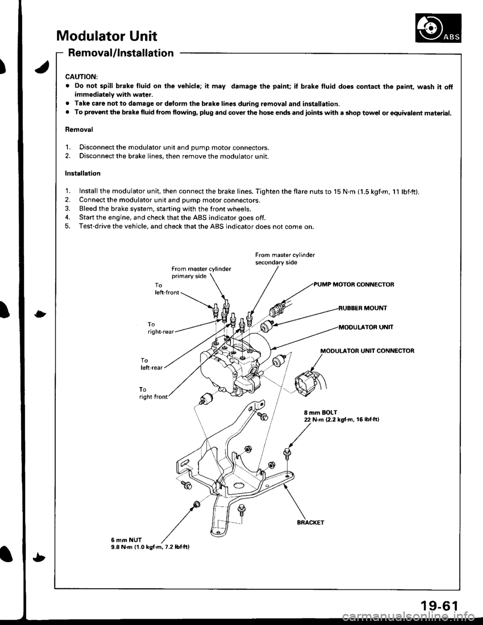 HONDA INTEGRA 1998 4.G User Guide Modulator Unit
Removal/lnstallation
CAUTION:
. Do not spill brake fluid on lhe vehicle; it may damage the paint; il brake fluid does contact the paint, wash it offimmediately with water.
. Tak€ care