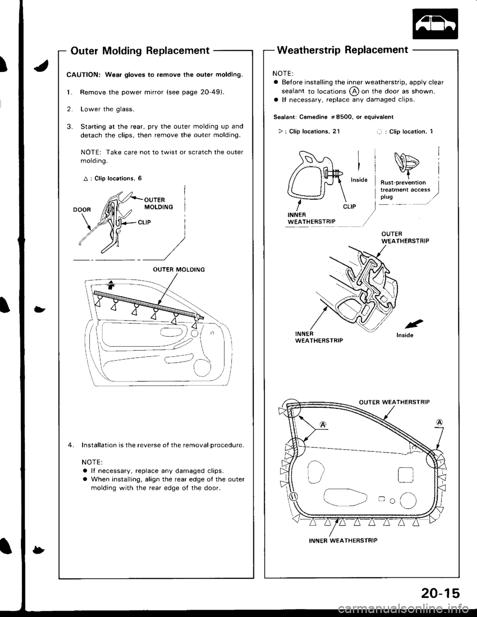 HONDA INTEGRA 1998 4.G Workshop Manual Outer Molding Replacement
CAUTION: Wear gloves to remove the outer molding.
1. Remove the power mirror (see page 20-49).
2. Lower the glass.
3. Starting at the rear, pry the outer molding up and
detac HONDA INTEGRA 1998 4.G Workshop Manual Outer Molding Replacement
CAUTION: Wear gloves to remove the outer molding.
1. Remove the power mirror (see page 20-49).
2. Lower the glass.
3. Starting at the rear, pry the outer molding up and
detac