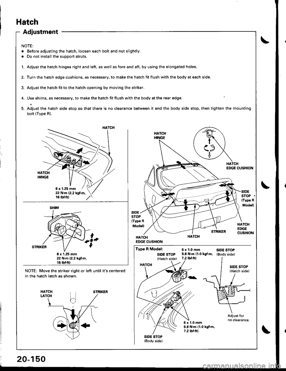 HONDA INTEGRA 1998 4.G Workshop Manual Adjustment
NOTE:
. Before adjusting the hatch, loosen each bolt and nut slightly.
. Do not installthe support struts.
1. Adjust the hatch hinges rightand left, aswell asforeand aft. byusing the elonga HONDA INTEGRA 1998 4.G Workshop Manual Adjustment
NOTE:
. Before adjusting the hatch, loosen each bolt and nut slightly.
. Do not installthe support struts.
1. Adjust the hatch hinges rightand left, aswell asforeand aft. byusing the elonga