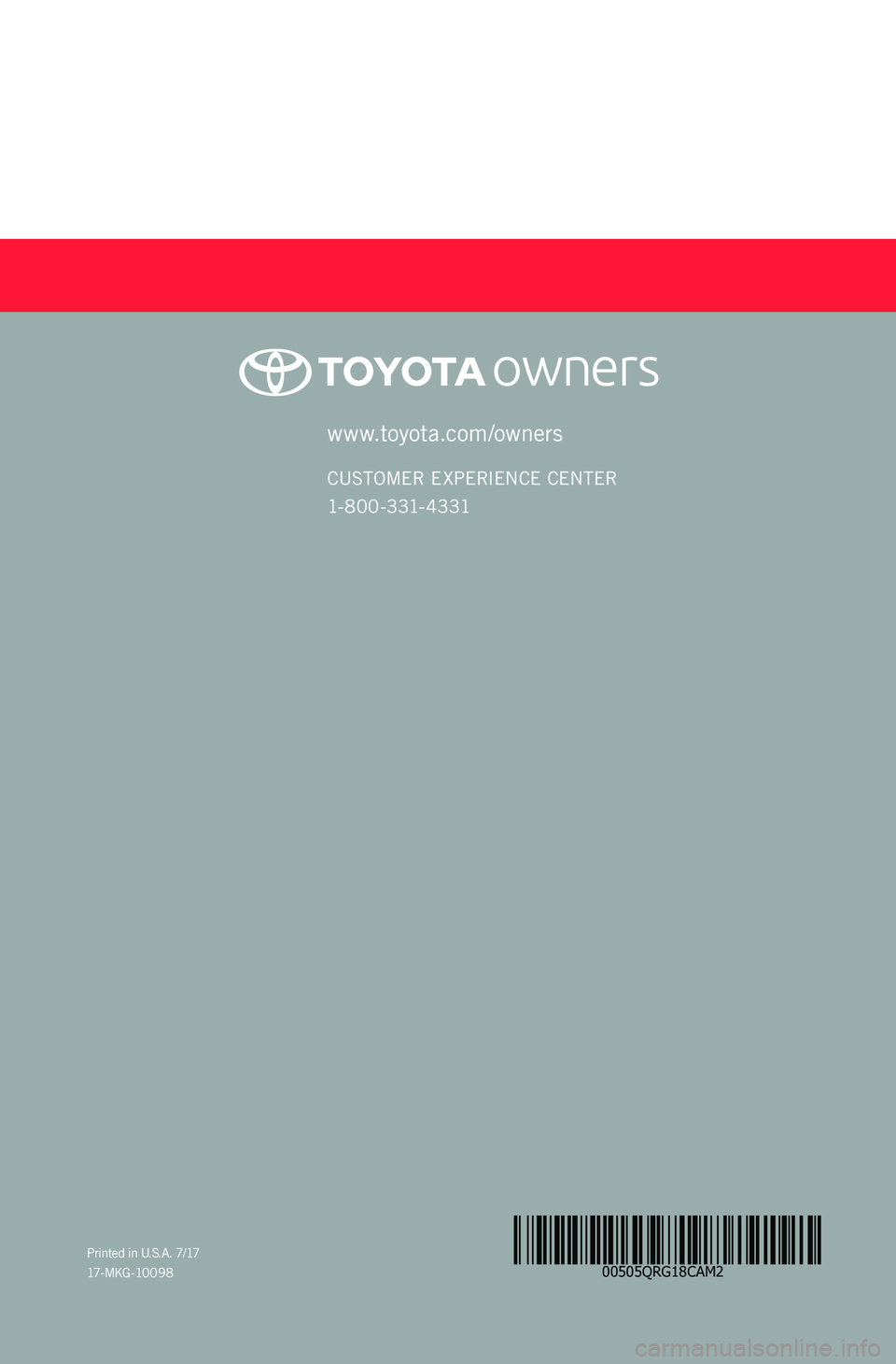 TOYOTA CAMRY 2018 (in English) Workshop Manual 00505QRG18CAM2
CAMRY
2 0 18www.toyota.com/owners
CUSTOMER EXPERIENCE CENTER
1- 8 0 0 - 3 31- 4 3 31
Printed in U.S.A. 7/17
17 - M K G - 10 0 9 8 TOYOTA CAMRY 2018 (in English) Workshop Manual 00505QRG18CAM2
CAMRY
2 0 18www.toyota.com/owners
CUSTOMER EXPERIENCE CENTER
1- 8 0 0 - 3 31- 4 3 31
Printed in U.S.A. 7/17
17 - M K G - 10 0 9 8