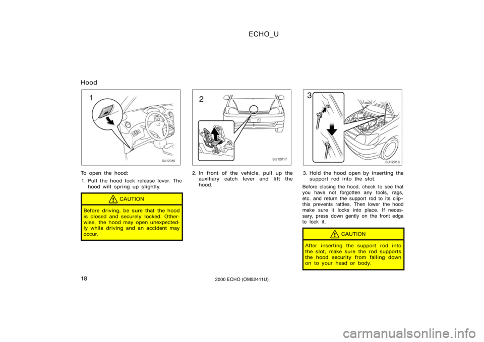 TOYOTA ECHO 2000 Owners Manual (in English) ECHO_U
182000 ECHO (OM52411U)
Hood
SU12016
To open the hood:1. Pull the hood lock release lever. The hood will spring up slightly.
CAUTION
Before driving, be sure that the hood
is closed and securely TOYOTA ECHO 2000 Owners Manual (in English) ECHO_U
182000 ECHO (OM52411U)
Hood
SU12016
To open the hood:1. Pull the hood lock release lever. The hood will spring up slightly.
CAUTION
Before driving, be sure that the hood
is closed and securely