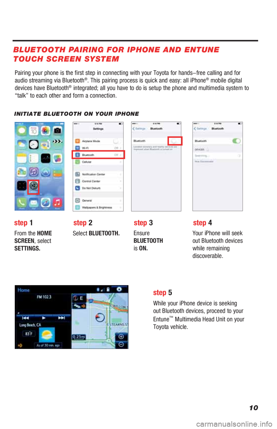 TOYOTA LAND CRUISER 2019 Accessories, Audio & Navigation (in English) 10
Pairing your phone is the first step in connecting with your Toyota for hands-free calling and for
audio streaming via Bluetooth®. This pairing process is quick and easy: all iPhone® mobile digi TOYOTA LAND CRUISER 2019 Accessories, Audio & Navigation (in English) 10
Pairing your phone is the first step in connecting with your Toyota for hands-free calling and for
audio streaming via Bluetooth®. This pairing process is quick and easy: all iPhone® mobile digi