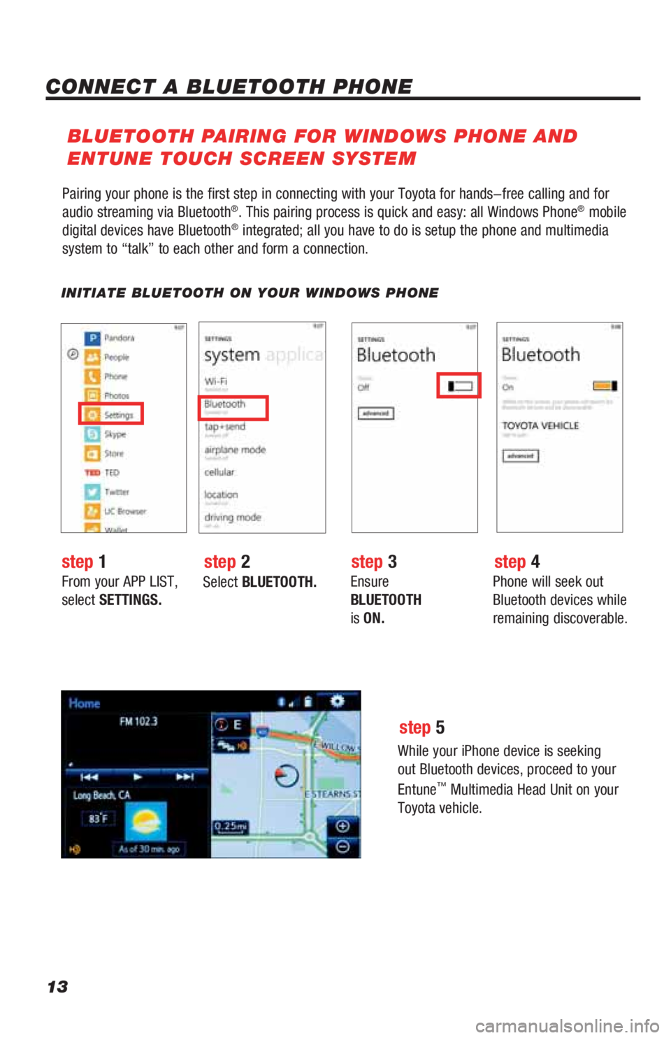 TOYOTA LAND CRUISER 2019 Accessories, Audio & Navigation (in English) 13
Pairing your phone is the first step in connecting with your Toyota for hands-free calling and for
audio streaming via Bluetooth®. This pairing process is quick and easy: all Windows Phone® mobi TOYOTA LAND CRUISER 2019 Accessories, Audio & Navigation (in English) 13
Pairing your phone is the first step in connecting with your Toyota for hands-free calling and for
audio streaming via Bluetooth®. This pairing process is quick and easy: all Windows Phone® mobi