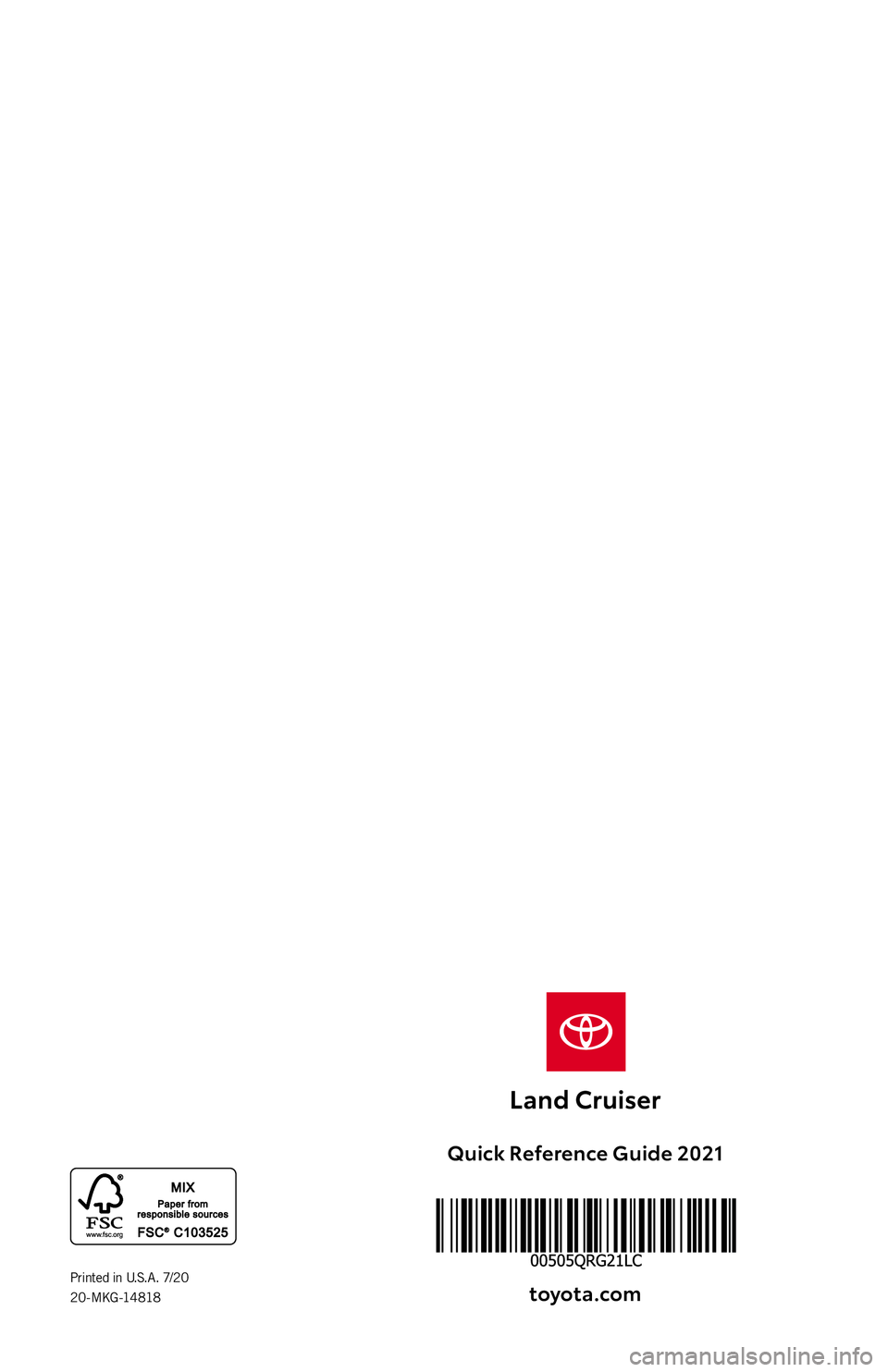 TOYOTA LAND CRUISER 2021 (in English) Workshop Manual QUICK
REFERENCE
GUIDE2021
Quick Reference Guide 2021 toyot\f.com
Printed in U.S.A. 7/20
2 0 - M KG -14 818 TOYOTA LAND CRUISER 2021 (in English) Workshop Manual QUICK
REFERENCE
GUIDE2021
Quick Reference Guide 2021 toyot\f.com
Printed in U.S.A. 7/20
2 0 - M KG -14 818