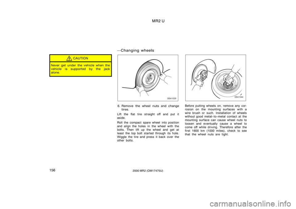 TOYOTA MR2 SPYDER 2000  Owners Manual (in English) MR2 U
1562000 MR2 (OM17475U)
CAUTION
Never get under the vehicle when the
vehicle is supported by the jack
alone.
Changing wheels
SB41028
6. Remove the wheel nuts and changetires.
Lift the flat tire 
