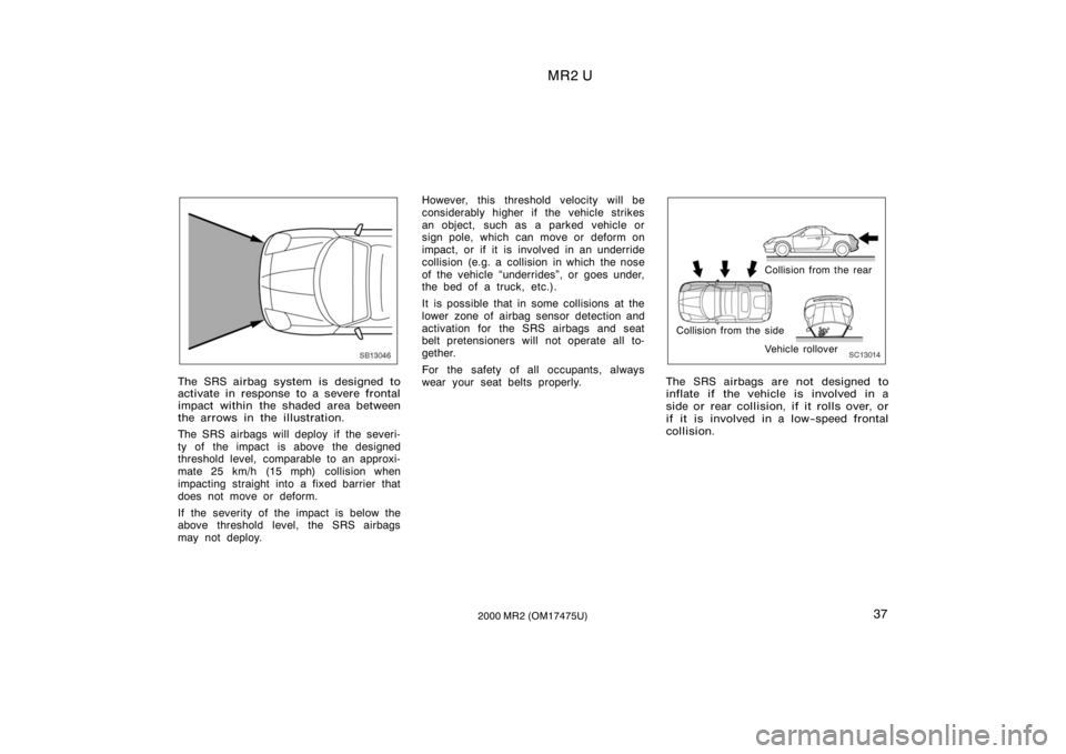 TOYOTA MR2 SPYDER 2000  Owners Manual (in English) MR2 U
372000 MR2 (OM17475U)
SB13046
The SRS airbag system is designed to
activate in response to a severe frontal
impact within the shaded area between
the arrows in the illustration.
The SRS airbags 